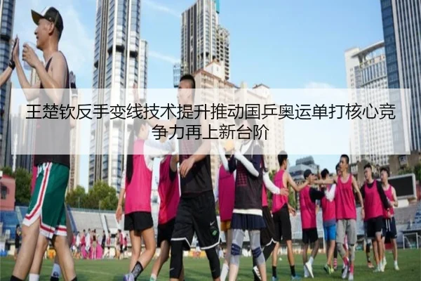 王楚钦反手变线技术提升推动国乒奥运单打核心竞争力再上新台阶